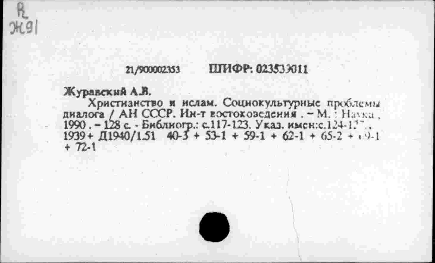 ﻿I
Ж91
21/900002153 ШИФР: 023539011
Журавский АЛ.
Христианство и ислам. Социокультурные проблемы диалога / АН СССР. Ин-т вэстокозсдсиия . - М.: На\ка , 1990. - 128 а - Библмогр.: с.117-123. Указ, имен :с. 124-1?' . 1939+ Д1940/1.51 40-3 + 53-1 + 59-1 ♦ 62-1 ♦ 65-2 + . 9-1 + 72-1